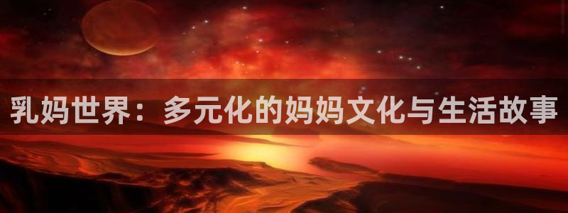 age动漫官网网址：乳妈世界：多元化的妈妈文化与生活故事