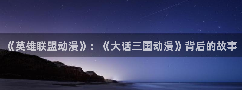 kakaopage韩漫官网：《英雄联盟动漫》：《大话三国动漫》背后的故事
