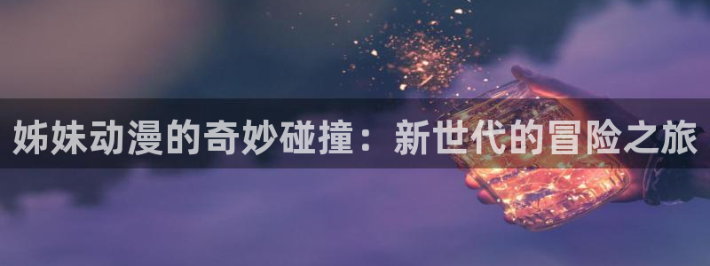 在线动画动漫下载age动漫：姊妹动漫的奇妙碰撞：新世代的冒险之旅